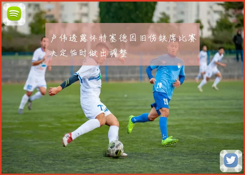 卢伟透露怀特塞德因旧伤缺席比赛决定临时做出调整