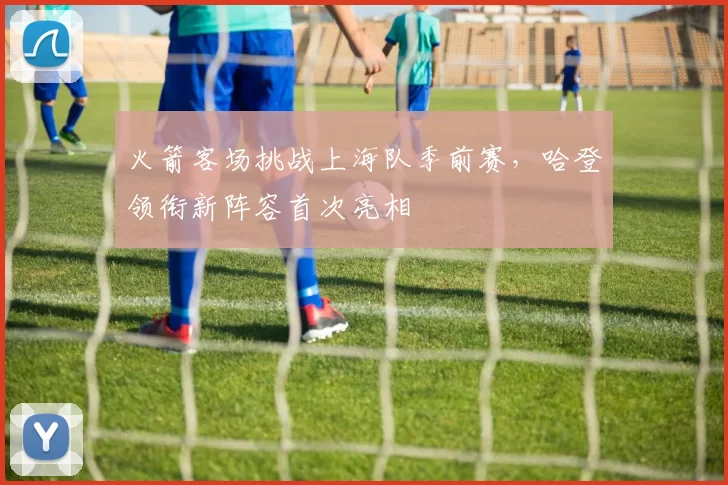 火箭客场挑战上海队季前赛,哈登领衔新阵容首次亮相