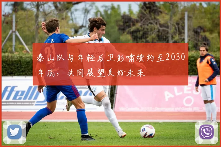 泰山队与年轻后卫彭啸续约至2030年底,共同展望美好未来