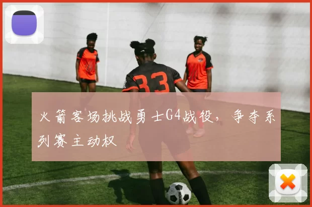火箭客场挑战勇士G4战役,争夺系列赛主动权