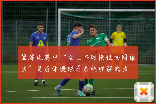 篮球比赛中“场上临时换位协同能力”是否体现球员系统理解能力