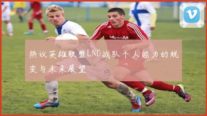 热议英雄联盟LNG战队个人能力的蜕变与未来展望