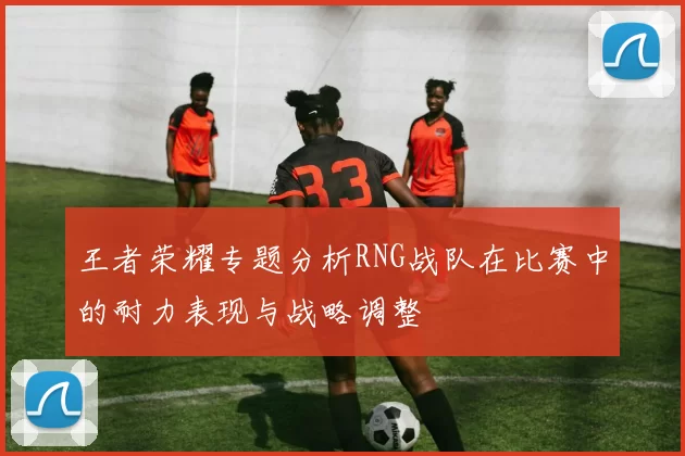 王者荣耀专题分析RNG战队在比赛中的耐力表现与战略调整
