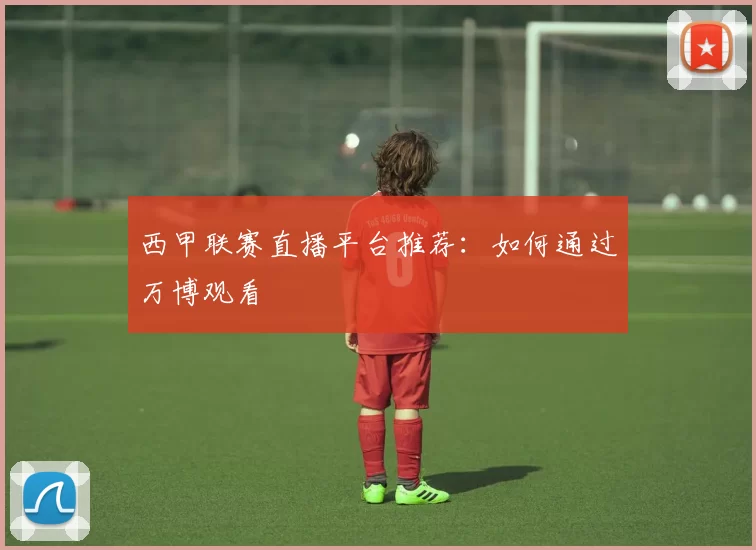 西甲联赛直播平台推荐:如何通过万博观看