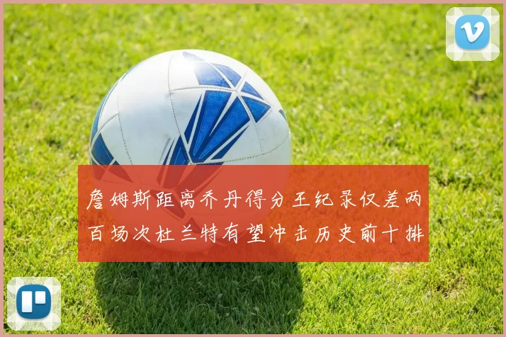 詹姆斯距离乔丹得分王纪录仅差两百场次杜兰特有望冲击历史前十排名