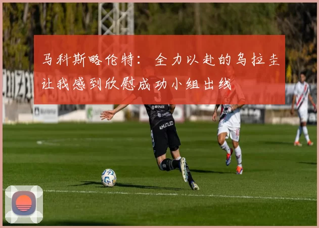 马科斯略伦特：全力以赴的乌拉圭让我感到欣慰成功小组出线