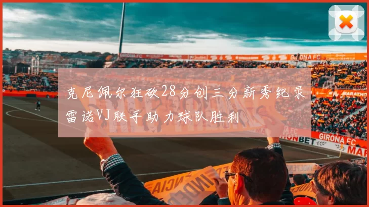 克尼佩尔狂砍28分创三分新秀纪录雷诺VJ联手助力球队胜利