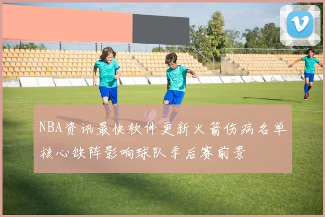 NBA资讯最快软件更新火箭伤病名单核心缺阵影响球队季后赛前景