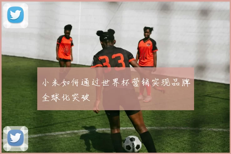 小米如何通过世界杯营销实现品牌全球化突破
