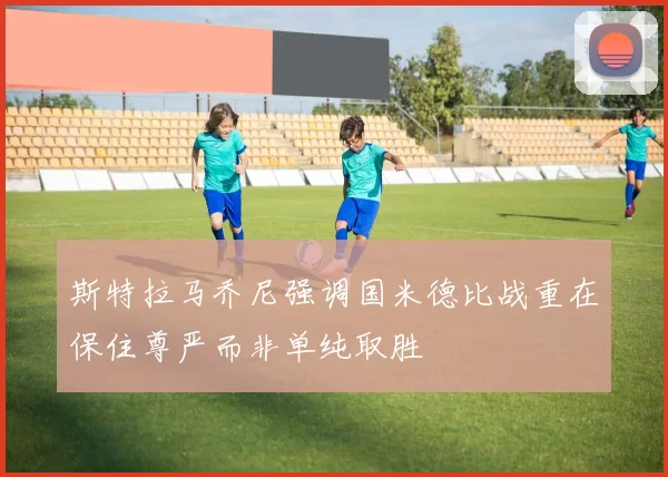 斯特拉马乔尼强调国米德比战重在保住尊严而非单纯取胜