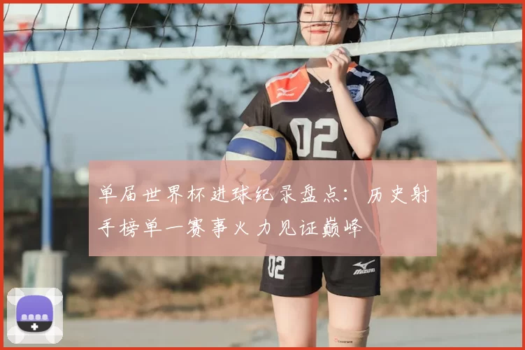 单届世界杯进球纪录盘点:历史射手榜单一赛事火力见证巅峰