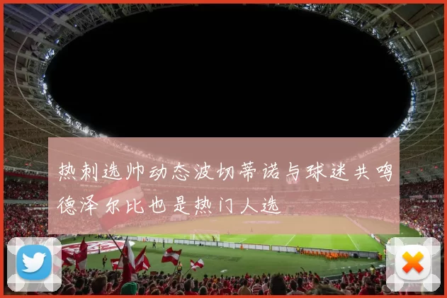 热刺选帅动态波切蒂诺与球迷共鸣德泽尔比也是热门人选