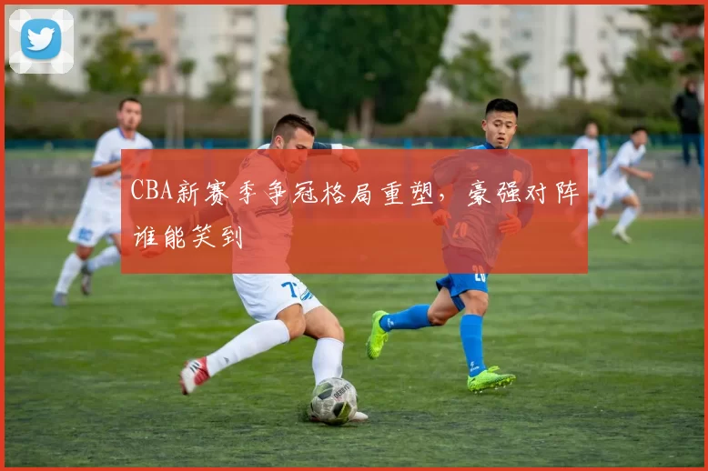 CBA新赛季争冠格局重塑,豪强对阵谁能笑到