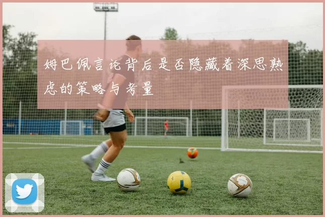 姆巴佩言论背后是否隐藏着深思熟虑的策略与考量