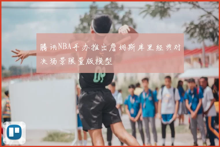 腾讯NBA手办推出詹姆斯库里经典对决场景限量版模型