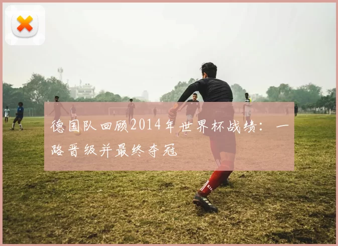 德国队回顾2014年世界杯战绩:一路晋级并最终夺冠