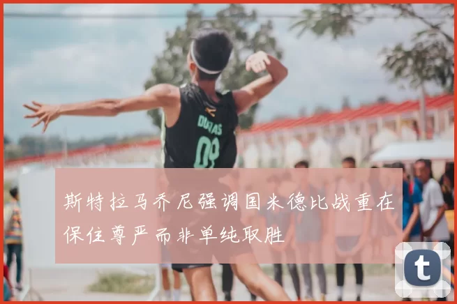 斯特拉马乔尼强调国米德比战重在保住尊严而非单纯取胜