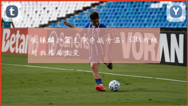 张镇麟扣篮王争夺战升温,CBA内线对抗格局生变
