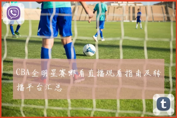 CBA全明星赛哪看直播观看指南及转播平台汇总