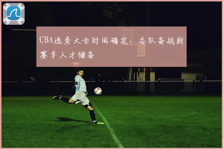 CBA选秀大会时间确定,各队备战新赛季人才储备