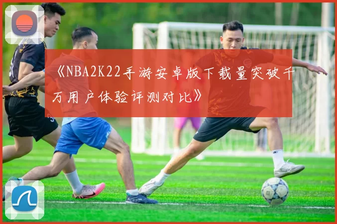 《NBA2K22手游安卓版下载量突破千万用户体验评测对比》