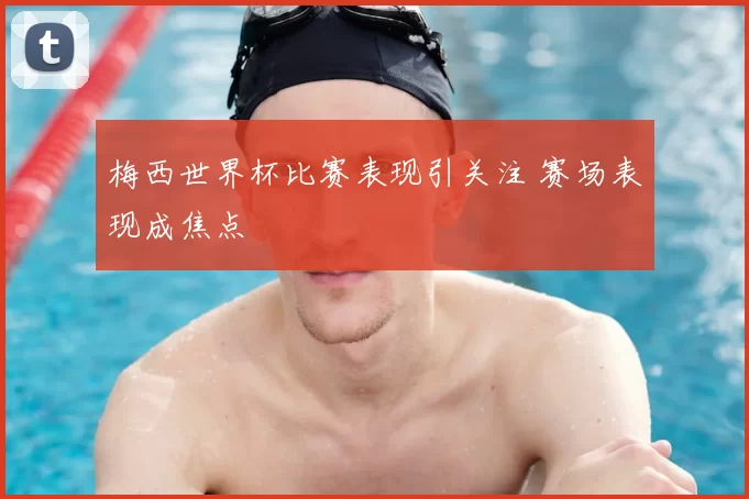 梅西世界杯比赛表现引关注 赛场表现成焦点