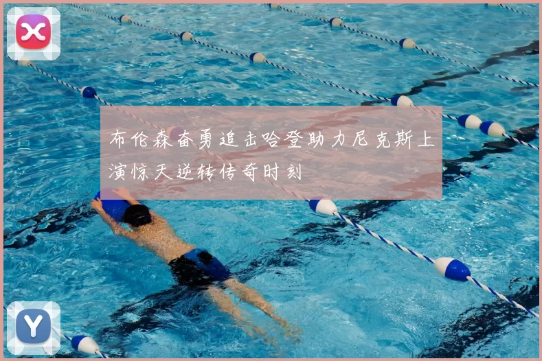 布伦森奋勇追击哈登助力尼克斯上演惊天逆转传奇时刻