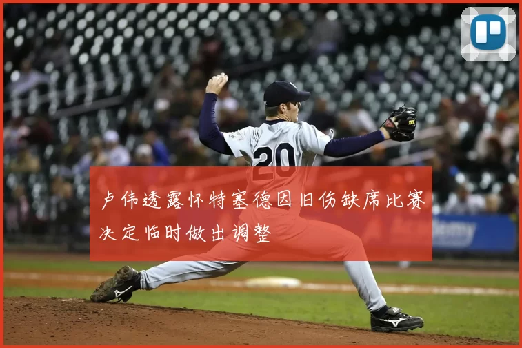 卢伟透露怀特塞德因旧伤缺席比赛决定临时做出调整