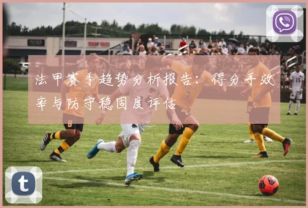 法甲赛季趋势分析报告:得分手效率与防守稳固度评估
