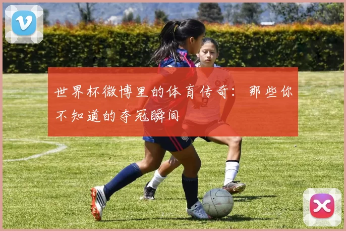 世界杯微博里的体育传奇:那些你不知道的夺冠瞬间