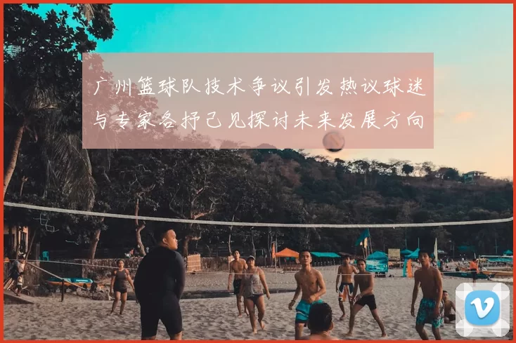 广州篮球队技术争议引发热议球迷与专家各抒己见探讨未来发展方向