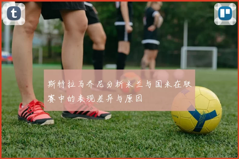 斯特拉马乔尼分析米兰与国米在联赛中的表现差异与原因