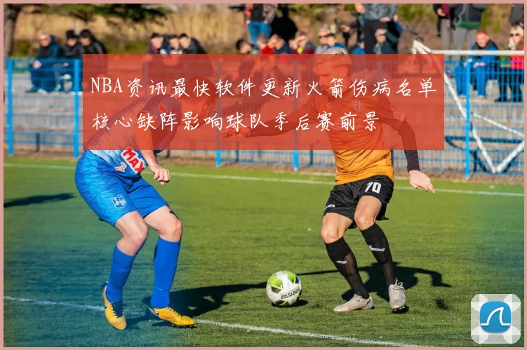 NBA资讯最快软件更新火箭伤病名单核心缺阵影响球队季后赛前景