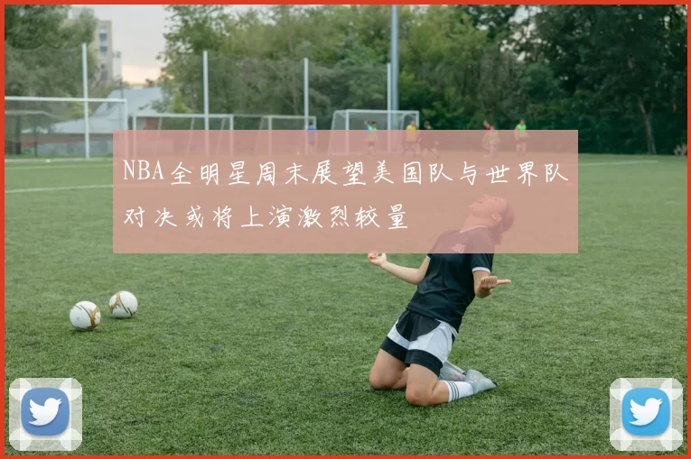 NBA全明星周末展望美国队与世界队对决或将上演激烈较量