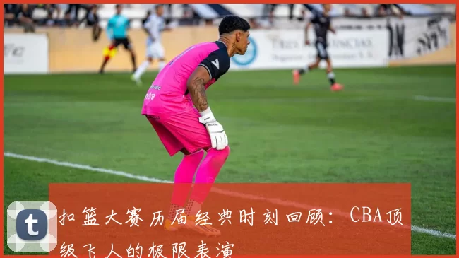 扣篮大赛历届经典时刻回顾:CBA顶级飞人的极限表演