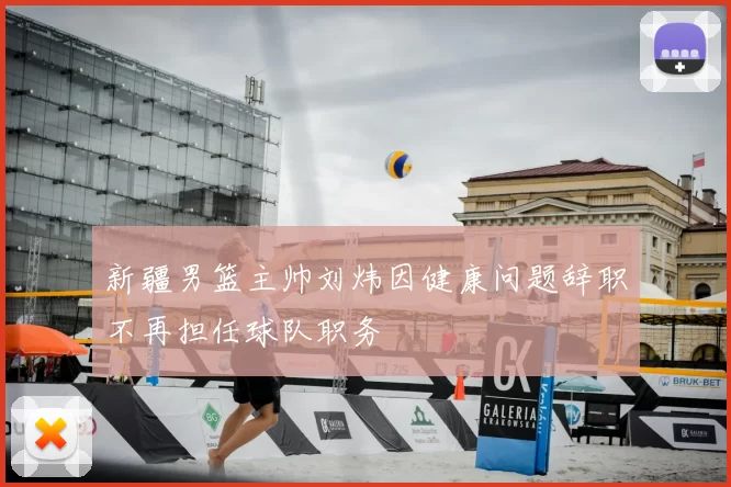 新疆男篮主帅刘炜因健康问题辞职不再担任球队职务