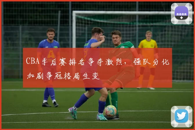 CBA季后赛排名争夺激烈,强队分化加剧争冠格局生变