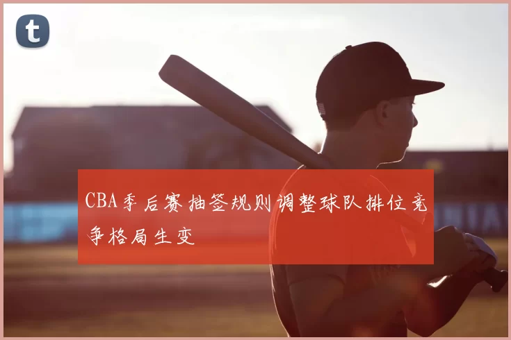 CBA季后赛抽签规则调整球队排位竞争格局生变