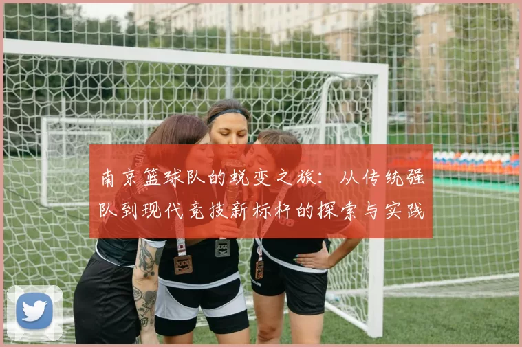 南京篮球队的蜕变之旅:从传统强队到现代竞技新标杆的探索与实践