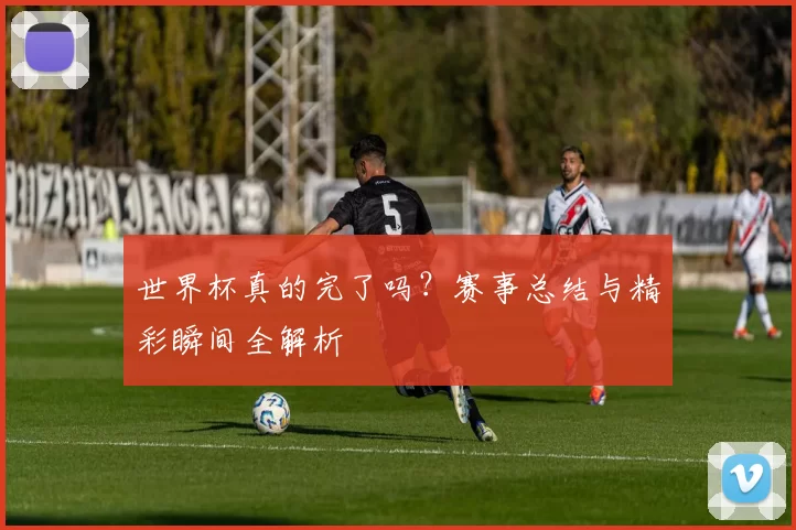 世界杯真的完了吗?赛事总结与精彩瞬间全解析
