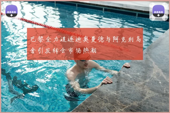 巴黎全力追逐迪奥曼德与阿克利乌舍引发转会市场热潮