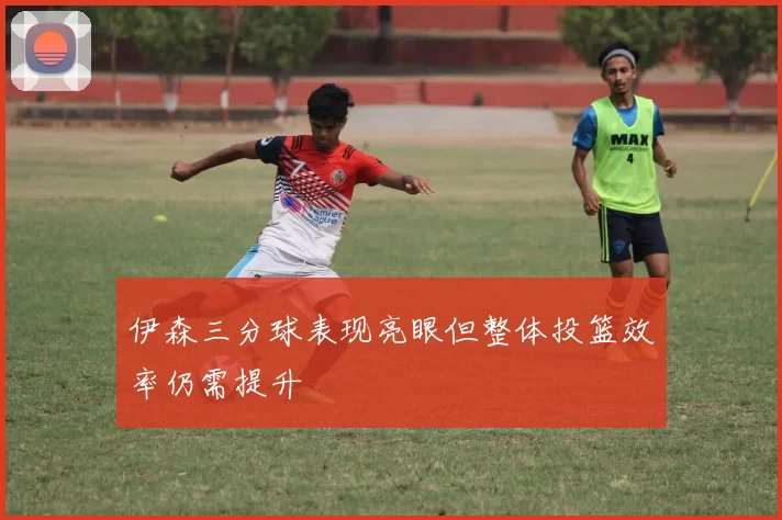 伊森三分球表现亮眼但整体投篮效率仍需提升