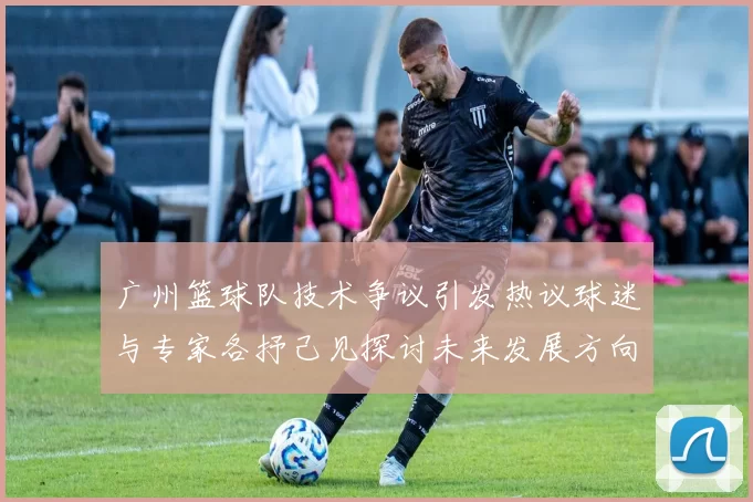 广州篮球队技术争议引发热议球迷与专家各抒己见探讨未来发展方向