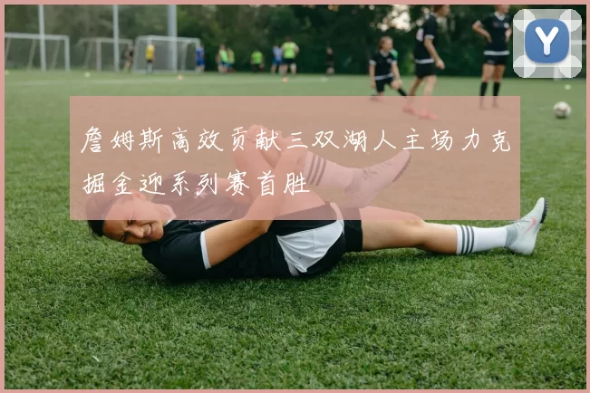 詹姆斯高效贡献三双湖人主场力克掘金迎系列赛首胜